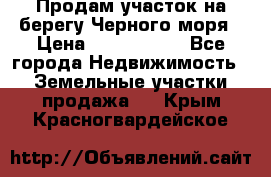 Продам участок на берегу Черного моря › Цена ­ 4 300 000 - Все города Недвижимость » Земельные участки продажа   . Крым,Красногвардейское